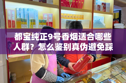 都宝纯正9号香烟适合哪些人群？怎么鉴别真伪避免踩坑？